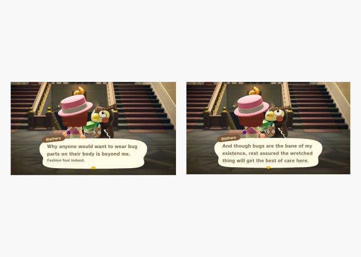 Amusing conversations with Blathers (an owl) at the museum in Animal Crossing: New Horizons. Blathers says: Why anyone would want to wear bug parts on their body is beyond me. Fashion foul indeed. And though bugs are the bane of my existence, rest assured the wretched thing will get the best of care here.